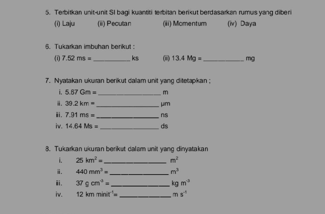 Terbitkan unit-unit SI bagi kuantiti terbitan berikut berdasarkan rumus yang diberi 
(i) Laju (ii) Pecutan (iii) Momentum (iv) Daya 
6. Tukarkan imbuhan berikut : 
(i) 7.52ms= _ ks (ii) 13.4Mg= _  mg
7. Nyatakan ukuran berikut dalam unit yang ditetapkan ; 
i. 5.67Gm= _  m
ⅱ. 39.2km= _  μm
ⅲ. 7.91ms= _  ns
iv. 14.64Ms= _  ds
8. Tukarkan ukuran berikut dalam unit yang dinyatakan 
i. 25km^2= _ m^2
ⅱ. 440mm^3= _  m^3
ⅲ. 37gcm^(-3)= _ kgm^(-3)
iv. 12kmminit^(-1)= _ ms^(-1)