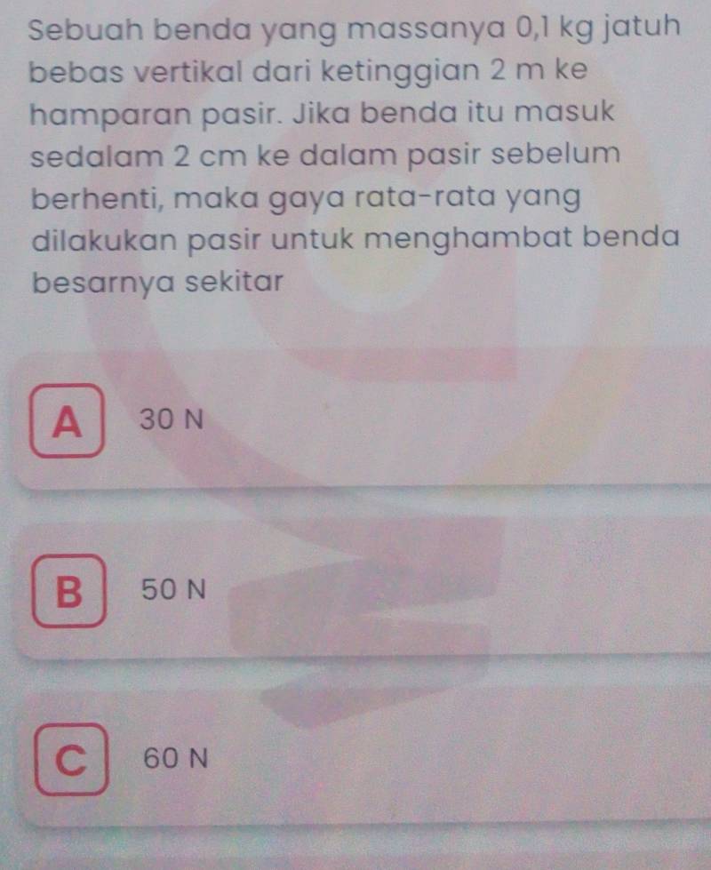 Sebuah benda yang massanya 0,1 kg jatuh
bebas vertikal dari ketinggian 2 m ke
hamparan pasir. Jika benda itu masuk
sedalam 2 cm ke dalam pasir sebelum
berhenti, maka gaya rata-rata yang
dilakukan pasir untuk menghambat benda 
besarnya sekitar
A 30 N
B 50 N
C 60 N