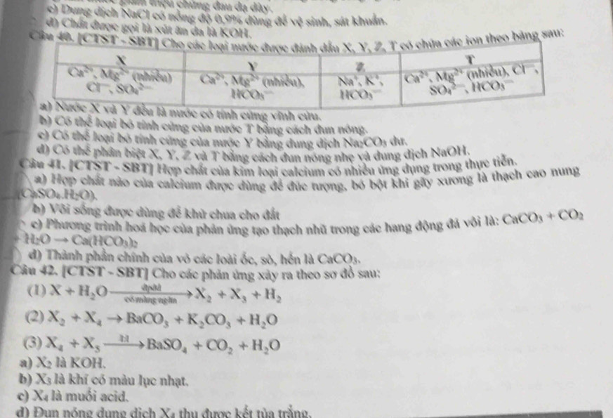 gâ thệu chúng đầu dạ dày.
c) Dung dịch NaCl có nồng độ 0,9% dùng 4b^2 sinh, sát khuẩn.
d) Chất được gọi là xút ăn đa là KOH.
Câu 40, |CTSTsim SBT| ác ion theo băng sau:
ũng vĩnh cửu.
h 105the : loại bỏ tính cũng của nước T bằng cách dun nóng.
c) Có thể loại bỏ tính cứng của mước Y bằng dung dịch Nar CO_3 du.
d) CBparallel b phần biệt X. Y. Z và T bằng cách dun nóng nhẹ và dung địch NaOH.
Câu 11, |CTST· SBT| Hợp chất của kim loại calcium có nhiều ứng dụng trong thực tiến.
a) Hợp chất nào của caleium được dùng để đức tượng, bó bột khi gấy xương là thạch cao nung
()SO_4.H_2O).
b  Vôi sống được dùng để khử chua cho đất
c) Phương trình hoá học của phản ứng tạo thạch nhũ trong các hang động đã vôi là: CaCO_3+CO_2
H_2Oto Ca(HCO_3)_2
đ) Thành phần chính của vô các loài ốc, sò, hến là CaCO_3
Câu 42. [C TST-SBTI | Cho các phản ứng xảy ra theo sơ đồ sau:
(1) X+H_2Oxrightarrow dp dyM/comingn+ X_2+X_3+H_2
(2) X_2+X_4to BaCO_3+K_2CO_3+H_2O
(3) X_4+X_5xrightarrow HBaSO_4+CO_2+H_2O
a) X_2 là KOH.
b) X_3 là khí có màu lục nhạt.
c) X_4 là muối acid.
đ) Đun nóng dụng dịch Xã thu được kết tùa trắng.