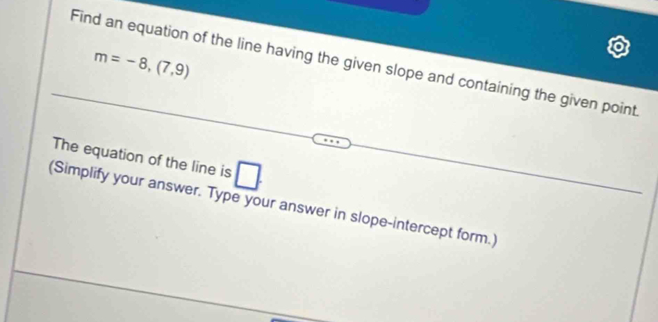 m=-8,(7,9)
Find an equation of the line having the given slope and containing the given point 
The equation of the line is □. 
(Simplify your answer. Type your answer in slope-intercept form.)