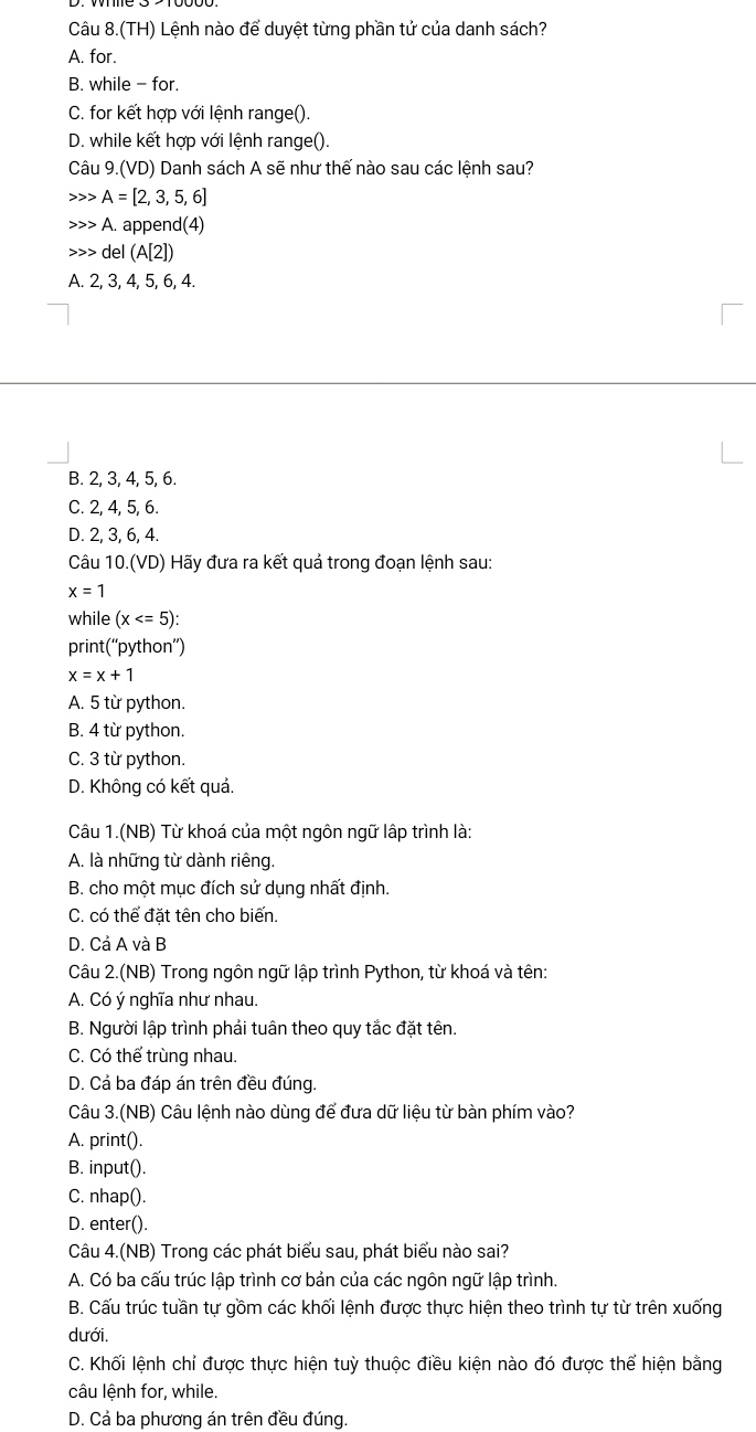 Câu 3.(TH) Lệnh nào để duyệt từng phần tử của danh sách?
A. for.
B. while - for.
C. for kết hợp với lệnh range().
D. while kết hợp với lệnh range().
Câu 9.(VD) Danh sách A sẽ như thế nào sau các lệnh sau?
A=[2,3,5,6]
A. append(4)
d el (A[2])
A. 2, 3, 4, 5, 6, 4.
B. 2, 3, 4, 5, 6.
C. 2, 4, 5, 6.
D. 2, 3, 6, 4
Câu 10.(VD) Hãy đưa ra kết quả trong đoạn lệnh sau:
x=1
while (x
print(“python”)
x=x+1
A. 5 từ python.
B. 4 từ python.
C. 3 từ python.
D. Không có kết quả.
Câu 1.(NB) Từ khoá của một ngôn ngữ lập trình là:
A. là những từ dành riêng.
B. cho một mục đích sử dụng nhất định.
C. có thể đặt tên cho biến.
D. Cả A và B
Câu 2.(NB) Trong ngôn ngữ lập trình Python, từ khoá và tên:
A. Có ý nghĩa như nhau.
B. Người lập trình phải tuân theo quy tắc đặt tên.
C. Có thể trùng nhau.
D. Cả ba đáp án trên đều đúng.
Câu 3.(NB) Câu lệnh nào dùng để đưa dữ liệu từ bàn phím vào?
A. print().
B. input().
C. nhap().
D. enter().
Câu 4.(NB) Trong các phát biểu sau, phát biểu nào sai?
A. Có ba cấu trúc lập trình cơ bản của các ngôn ngữ lập trình.
B. Cấu trúc tuần tự gồm các khối lệnh được thực hiện theo trình tự từ trên xuống
dưới.
C. Khối lệnh chỉ được thực hiện tuỳ thuộc điều kiện nào đó được thể hiện bằng
câu lệnh for, while.
D. Cả ba phương án trên đều đúng.