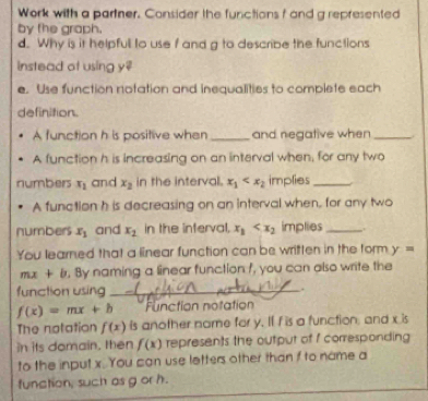 Work with a partner. Consider the functions f and g represented 
by the graph. 
d. Why is it helpfull to use f and g to describe the functions 
instead of using y? 
e. Use function notation and inequalities to complete each 
definition. 
A function h is positive when _and negative when _. 
A function h is increasing on an interval when, for any two 
numbers x_1 and x_2 in the interval. x_1 implies_ 
A function h is decreasing on an interval when, for any two 
numbers x_1 and x_2 in the interval, x_1 implies _ 
You learned that a linear function can be written in the form y=
mx+b , By naming a linear function f, you can also write the 
function using _.
f(x)=mx+b Function notation 
The notation f(x) is another nome for y. If I is a function, and x is 
in its domain, then f(x) represents the output of f corresponding 
to the input x. You can use letters other than f to name a 
function, such as g or h.