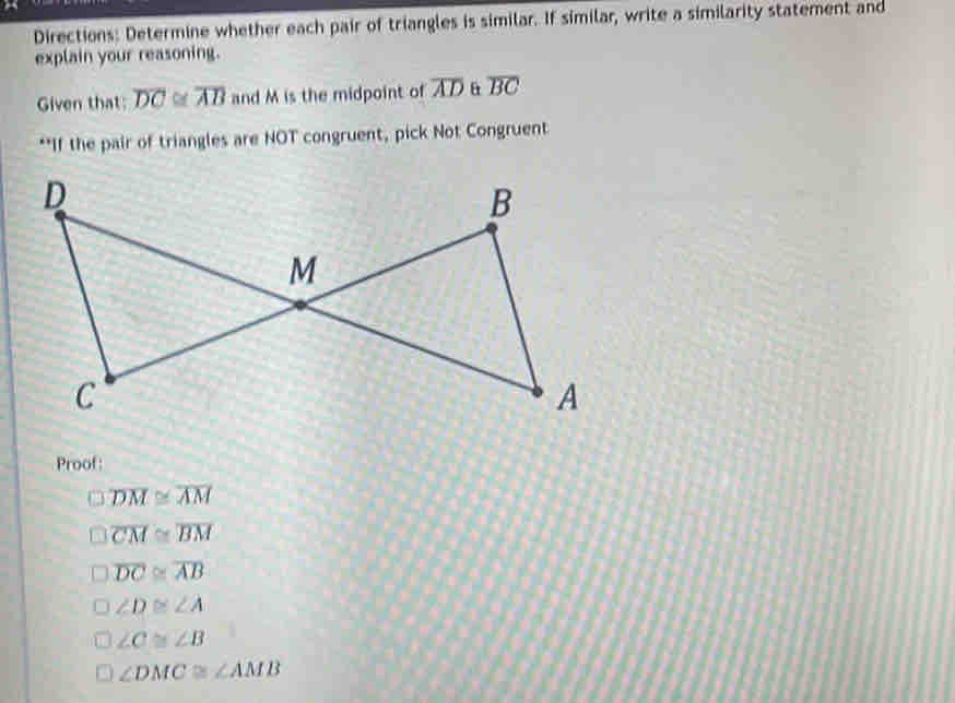 Directions: Determine whether each pair of triangles is similar. If similar, write a similarity statement and
explain your reasoning.
Given that: overline DC≌ overline AB and M is the midpoint of overline AD overline BC
**If the pair of triangles are NOT congruent, pick Not Congruent
Proof:
overline DM≌ overline AM
overline CM≌ overline BM
overline DC≌ overline AB
∠ D≌ ∠ A
∠ C≌ ∠ B
∠ DMC≌ ∠ AMB