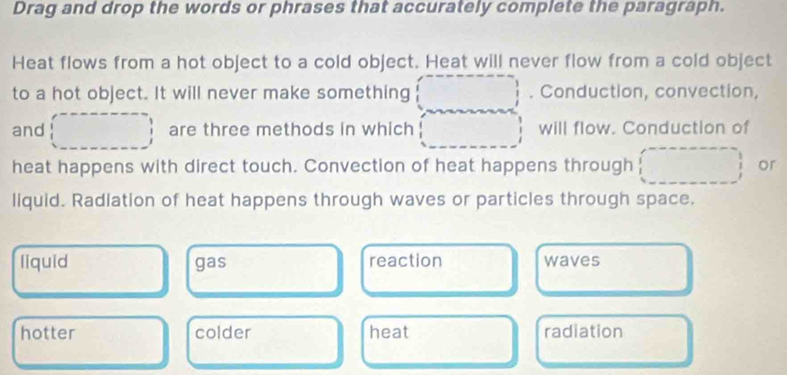 Drag and drop the words or phrases that accurately complete the paragraph.
Heat flows from a hot object to a cold object. Heat will never flow from a cold object
to a hot object. It will never make something . Conduction, convection,
and are three methods in which will flow. Conduction of
heat happens with direct touch. Convection of heat happens through or
liquid. Radiation of heat happens through waves or particles through space.
liquid gas reaction waves
hotter colder heat radiation