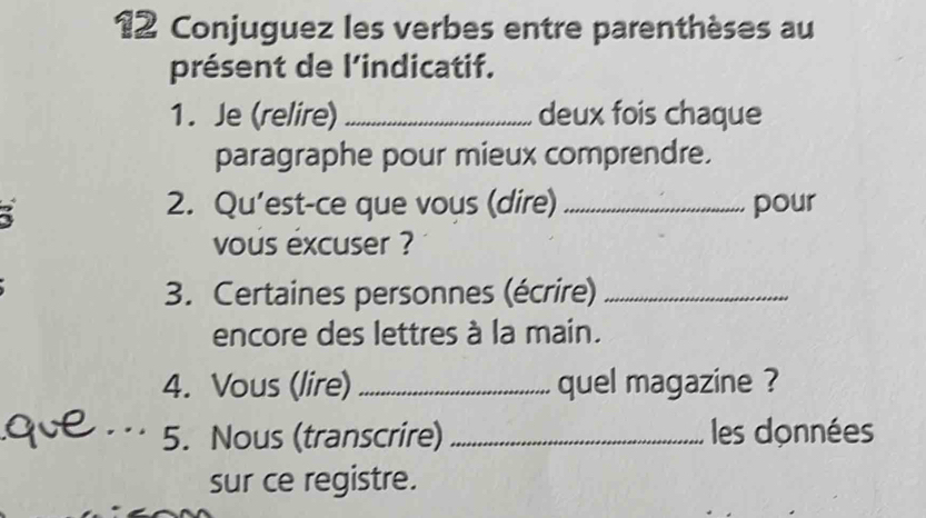 Conjuguez les verbes entre parenthèses au 
présent de l’indicatif. 
1. Je (relire) _deux fois chaque 
paragraphe pour mieux comprendre. 
i 
2. Qu’est-ce que vous (dire) _pour 
vous excuser ? 
3. Certaines personnes (écrire)_ 
encore des lettres à la main. 
4. Vous (lire) _quel magazine ? 
qve _5. Nous (transcrire) _les données 
sur ce registre.