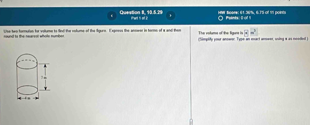 Question 8, 10.5.29 HW Score: 61.36%, 6.75 of 11 points 
Part 1 of 2 Points: 0 of 1 
Use two formulas for volume to find the volume of the figure. Express the answer in terms of x and then 
round to the nearest whole number. The volume of the figure is x
(Simplify your answer. Type an exact answer, using x as needed.) 
A