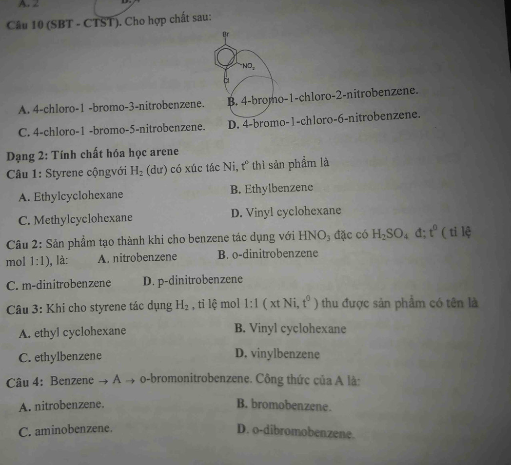 (SBT - CTST). Cho hợp chất sau:
Br
NO_2
A. 4 -chloro -1 -bromo -3 -nitrobenzene. B. 4 -bromo -1 -chloro -2 -nitrobenzene.
C. 4 -chloro- 1 -bromo -5 -nitrobenzene. D. 4 -bromo -1 -chloro -6 -nitrobenzene.
Dạng 2: Tính chất hóa học arene
Câu 1: Styrene cộngvới H_2 (dư) có xúc tác Ni, t° thì sản phẩm là
A. Ethylcyclohexane B. Ethylbenzene
C. Methylcyclohexane D. Vinyl cyclohexane
Câu 2: Sản phẩm tạo thành khi cho benzene tác dụng với HNG O đặc có H_2SO_4 đ; t^0 ( tỉ lệ
mol 1:1) ), là: A. nitrobenzene B. o-dinitrobenzene
C. m-dinitrobenzene D. p -dinitrobenzene
Câu 3: Khi cho styrene tác dụng H_2 , tỉ lệ mol 1:1 ( xt Ni, t^0) thu được sản phẩm có tên là
A. ethyl cyclohexane B. Vinyl cyclohexane
C. ethylbenzene
D. vinylbenzene
Câu 4: Benzene → A → o -bromonitrobenzene. Công thức của A là:
A. nitrobenzene. B. bromobenzene.
C. aminobenzene. D. o-dibromobenzene.