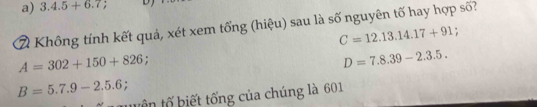 3.4.5+6.7; 
2 Không tính kết quả, xét xem tổng (hiệu) sau là số nguyên tố hay hợp số?
C=12.13.14.17+91.
A=302+150+826 :
D=7.8.39-2.3.5.
B=5.7.9-2.5.6; 
tuên tố biết tổng của chúng là 601