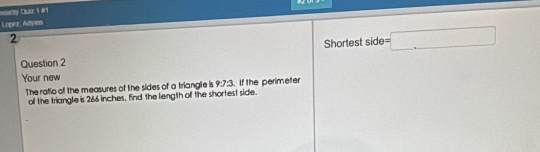 milarity Quiz 1 #1 
Lopez, Adyien 
2 
Shortest side =□
Question 2 
Your new 
The ratio of the measures of the sides of a triangle is 9:7:3. If the perimeter 
of the triangle is 266 inches, find the length of the shortest side.