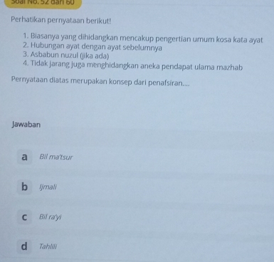 Soài Nộ. 52 dân 6ự
Perhatikan pernyataan berikut!
1. Biasanya yang dihidangkan mencakup pengertian umum kosa kata ayat
2. Hubungan ayat dengan ayat sebelumnya
3. Asbabun nuzul (jika ada)
4. Tidak jarang juga menghidangkan aneka pendapat ulama mazhab
Pernyataan diatas merupakan konsep dari penafsiran....
Jawaban
a Bil ma'tsur
b ljmali
C Bil ra'yl
d Tahlili