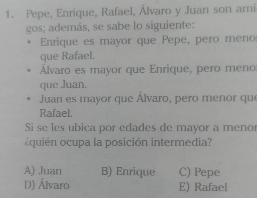 Pepe, Enrique, Rafael, Álvaro y Juan son ami
gos; además, se sabe lo siguiente:
Enrique es mayor que Pepe, pero meno
que Rafael.
Álvaro es mayor que Enrique, pero meno
que Juan.
Juan es mayor que Álvaro, pero menor que
Rafael.
Si se les ubica por edades de mayor a menor
¿quién ocupa la posición intermedia?
A) Juan B) Enrique C) Pepe
D) Álvaro E) Rafael