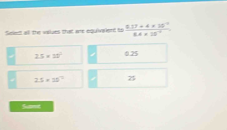 Select all the values that are eguivalent to  (0.17+4* 10^(-2))/8.4* 10^(-3) 
2.5* 10^2 0.25
4 25* 10^(-1)
25
Snd