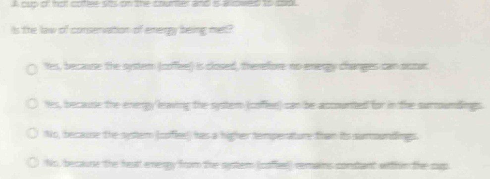 A cup on mot cotee sts on the courter and is aloweld to cop 
Is the law of conservation of energy being met?
les, because the syster (coffee) is closed, therefore no energy changes can octar
hes, because the enengy leaving the system (colee) can be accounted for in the surcoumdings
No, because the system (soflee)) has a higher temperature than its suroundings.
No, because the heat energy from the system (coffee) remains constant within the cup