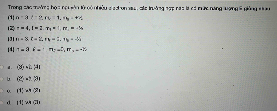 Trong các trường hợp nguyên tử có nhiều electron sau, các trường hợp nào là có mức năng lượng E giống nhau:
(1) n=3, ell =2, m_t=1, m_s=+1/2
(2) n=4, ell =2, m_ell =1, m_s=+1/2
(3) n=3, ell =2, m_t=0, m_s=-1/2
(4) n=3, ell =1, m_ell =0, m_s=-1/2
a. (3) và (4)
b. (2) và (3)
c. (1) và (2)
d. (1) và (3)