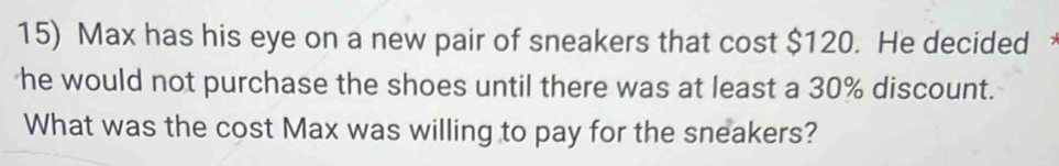 Max has his eye on a new pair of sneakers that cost $120. He decided 
he would not purchase the shoes until there was at least a 30% discount. 
What was the cost Max was willing to pay for the sneakers?