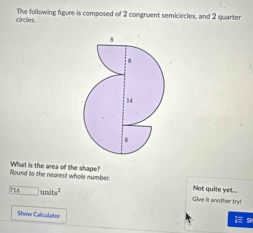 The following figure is composed of 2 congruent semicircles, and 2 quarter 
circles. 
What is the area of the shape? 
Round to the nearest whole number.
716units^2
Not quite yet... 
Give it another try! 
Show Calculator 
Sh