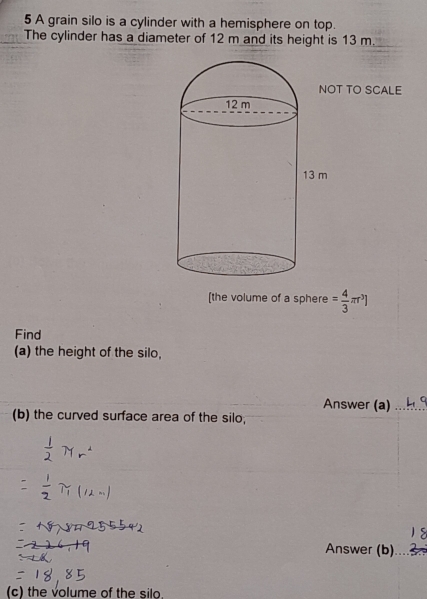 A grain silo is a cylinder with a hemisphere on top. 
The cylinder has a diameter of 12 m and its height is 13 m. 
T TO SCALE 
[the volume of a sphere = 4/3 π r^3]
Find 
(a) the height of the silo, 
Answer (a)_ 
(b) the curved surface area of the silo; 
Answer (b) 
(c) the volume of the silo.