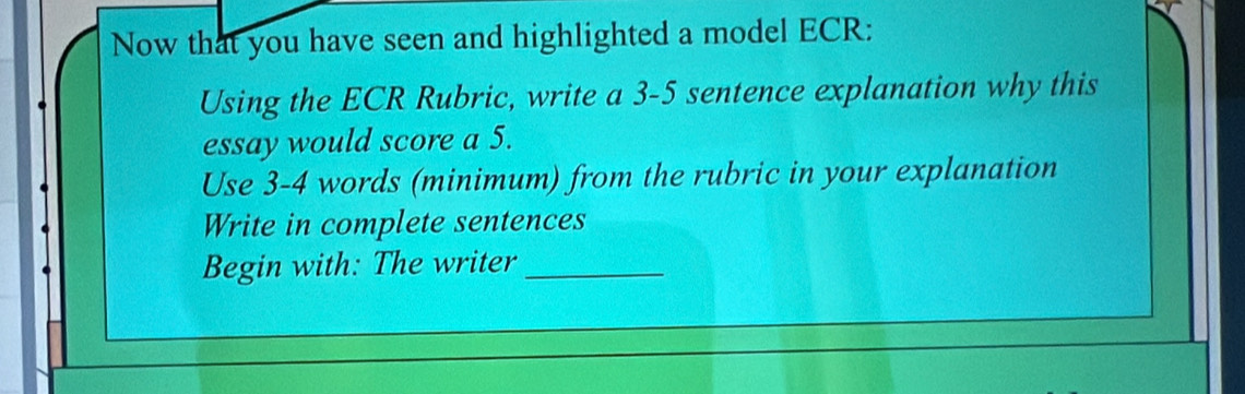 Now that you have seen and highlighted a model ECR: 
Using the ECR Rubric, write a 3-5 sentence explanation why this 
essay would score a 5. 
Use 3-4 words (minimum) from the rubric in your explanation 
Write in complete sentences 
Begin with: The writer_