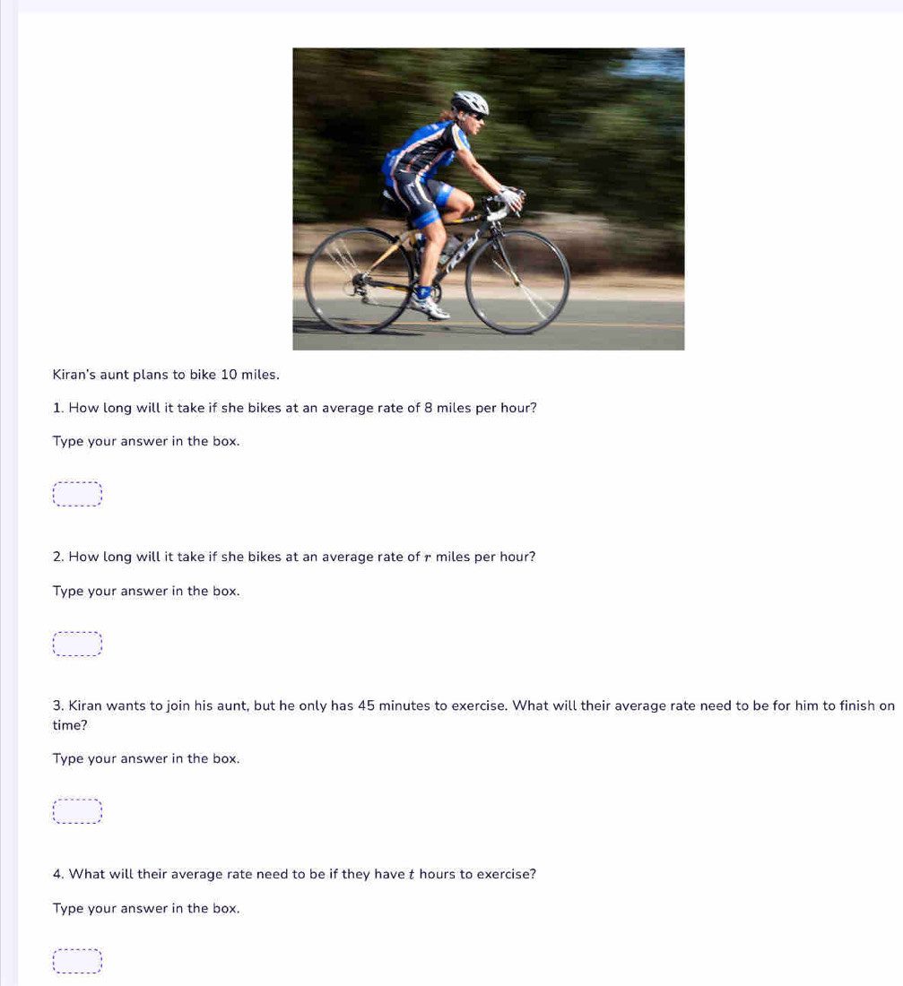 Kiran's aunt plans to bike 10 miles. 
1. How long will it take if she bikes at an average rate of 8 miles per hour? 
Type your answer in the box. 
2. How long will it take if she bikes at an average rate of r miles per hour? 
Type your answer in the box. 
3. Kiran wants to join his aunt, but he only has 45 minutes to exercise. What will their average rate need to be for him to finish on 
time? 
Type your answer in the box. 
4. What will their average rate need to be if they have t hours to exercise? 
Type your answer in the box.