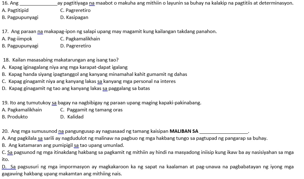 Ang _ay pagtitiyaga na maabot o makuha ang mithiin o layunin sa buhay na kalakip na pagtitiis at determinasyon.
A. Pagtitipid C. Pagreretiro
B. Pagpupunyagi D. Kasipagan
17. Ang paraan na makapag-ipon ng salapi upang may magamit kung kailangan takdang panahon.
A. Pag-iimpok C. Pagkamalikhain
B. Pagpupunyagi D. Pagreretiro
18. Kailan masasabing makatarungan ang isang tao?
A. Kapag iginagalang niya ang mga karapat-dapat igalang
B. Kapag handa siyang ipagtanggol ang kanyang minamahal kahit gumamit ng dahas
C. Kapag ginagamit niya ang kanyang lakas sa kanyang mga personal na interes
D. Kapag ginagamit ng tao ang kanyang lakas sa paggalang sa batas
19. Ito ang tumutukoy şa bagay na nagbibigay ng paraan upang maging kapaki-pakinabang.
A. Pagkamalikhain C. Paggamit ng tamang oras
B. Produkto D. Kalidad
20. Ang mga sumusunod na pangungusap ay nagsasaad ng tamang kaisipan MALIBAN SA_
A. Ang pagkilala şa sarili ay nagdudulot ng malinaw na pagbuo ng mga hakbang tungo sa pagtupad ng pangarap sa buhay.
B. Ang katamaran ang pumipigil sa tao upang umunlad.
C. Sa pagsunod ng mga itinakdang hakbang sa pagkamit ng mithiin ay hindi na masyadong iniisip kung ikaw ba ay nasisiyahan sa mga
ito.
D. Sa pagsusuri ng mga impormasyon ay magkakaroon ka ng sapat na kaalaman at pag-unawa na pagbabatayan ng iyong mga
gagawing hakbang upang makamtan ang mithiing nais.