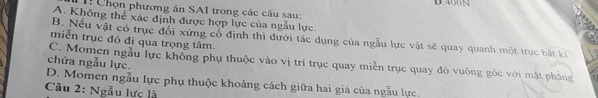 400N
1: Chọn phương án SAI trong các câu sau:
A. Không thể xác định được hợp lực của ngẫu lực.
B. Nếu vật có trục đối xứng cố định thì dưới tác dụng của ngẫu lực vật sẽ quay quanh một trục bất kỉ
miễn trục đó đi qua trọng tâm.
chứa ngẫu lực.
C. Momen ngẫu lực không phụ thuộc vào vị trí trục quay miễn trục quay đó vuông góc với mặt phẳng
D. Momen ngẫu lực phụ thuộc khoảng cách giữa hai giá của ngẫu lực.
Câu 2: Ngẫu lực là