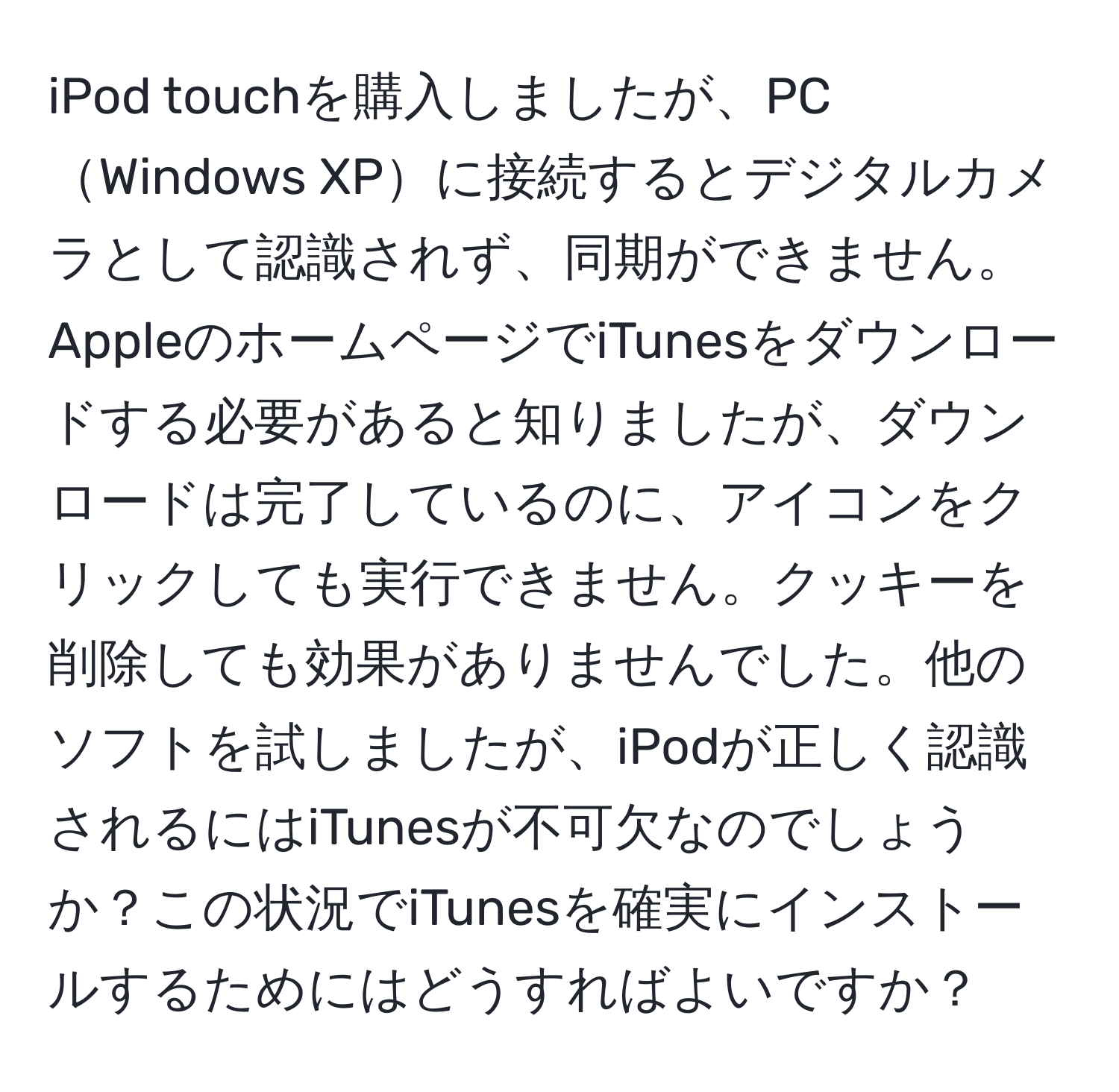 iPod touchを購入しましたが、PCWindows XPに接続するとデジタルカメラとして認識されず、同期ができません。AppleのホームページでiTunesをダウンロードする必要があると知りましたが、ダウンロードは完了しているのに、アイコンをクリックしても実行できません。クッキーを削除しても効果がありませんでした。他のソフトを試しましたが、iPodが正しく認識されるにはiTunesが不可欠なのでしょうか？この状況でiTunesを確実にインストールするためにはどうすればよいですか？