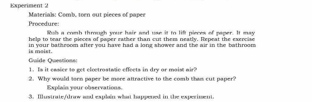 Experiment 2 
Materials: Comb, torn out pieces of paper 
Procedure: 
Rub a comb through your hair and use it to lift pieces of paper. It may 
help to tear the pieces of paper rather than cut them neatly. Repeat the exercise 
in your bathroom after you have had a long shower and the air in the bathroom 
is moist. 
Guide Questions: 
1. Is it casier to get clectrostatic effects in dry or moist air? 
2. Why would torn paper be more attractive to the comb than cut paper? 
Explain your observations. 
3. Illustrate/draw and explain what happened in the experiment.