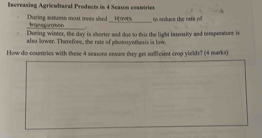 Increasing Agricultural Products in 4 Season countries 
During autumn most trees shed __leaves to reduce the rate of 
transpiration 、 
During winter, the day is shorter and due to this the light intensity and temperature is 
also lower. Therefore, the rate of photosynthesis is low. 
How do countries with these 4 seasons ensure they get sufficient crop yields? (4 marks)