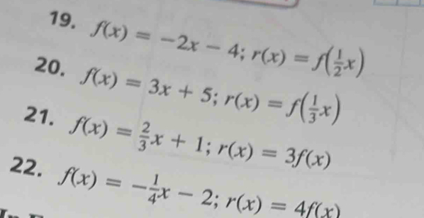 f(x)=-2x-4; r(x)=f( 1/2 x)
20. f(x)=3x+5; r(x)=f( 1/3 x)
21. f(x)= 2/3 x+1; r(x)=3f(x)
22. f(x)=- 1/4 x-2; r(x)=4f(x)