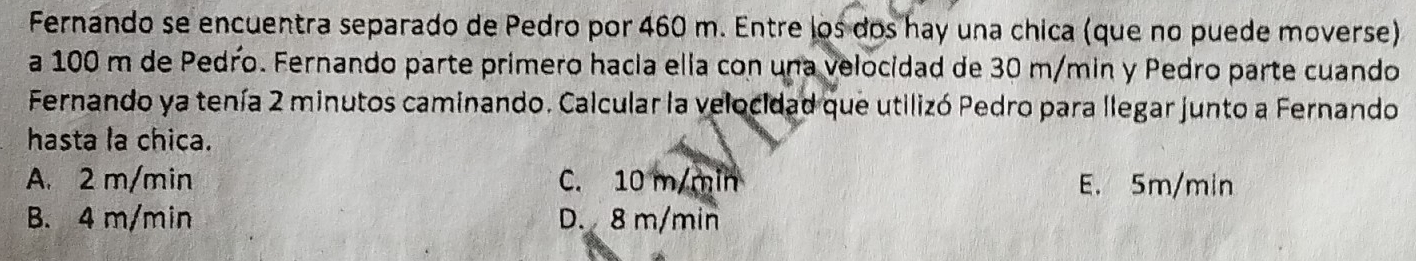 Fernando se encuentra separado de Pedro por 460 m. Entre los dos hay una chica (que no puede moverse)
a 100 m de Pedro. Fernando parte primero hacia ella con una velocidad de 30 m/min y Pedro parte cuando
Fernando ya tenía 2 minutos caminando. Calcular la velocidad que utilizó Pedro para llegar junto a Fernando
hasta la chica.
A. 2 m/min C. 10 m/min E. 5m/min
B. 4 m/min D. 8 m/min