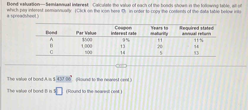 Bond valuation—Semiannual interest Calculate the value of each of the bonds shown in the following table, all of 
which pay interest semiannually. (Click on the icon here □ in order to copy the contents of the data table below into 
a spreadsheet.) 
The value of bond A is $ 437.08. (Round to the nearest cent.) 
The value of bond B is $□ (Round to the nearest cent.)