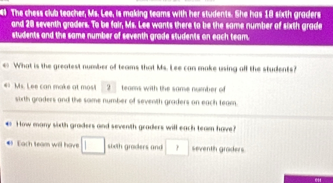 The chess club teacher, Ms. Lee, is making teams with her students. She has 18 sixth graders 
and 20 seventh graders. To be fair, Ms. Lee wants there to be the same number of sixth grade 
students and the same number of seventh grade students on each team. 
€ What is the greatest number of teams that Ms. Lee can make using all the students? 
# Ms. Lee can make at most 2 teams with the same number of 
sixth graders and the same number of seventh graders on each team.
40 How many sixth graders and seventh graders will each team have? 
Each team will have □ sixth graders and □ seventh graders. 
“