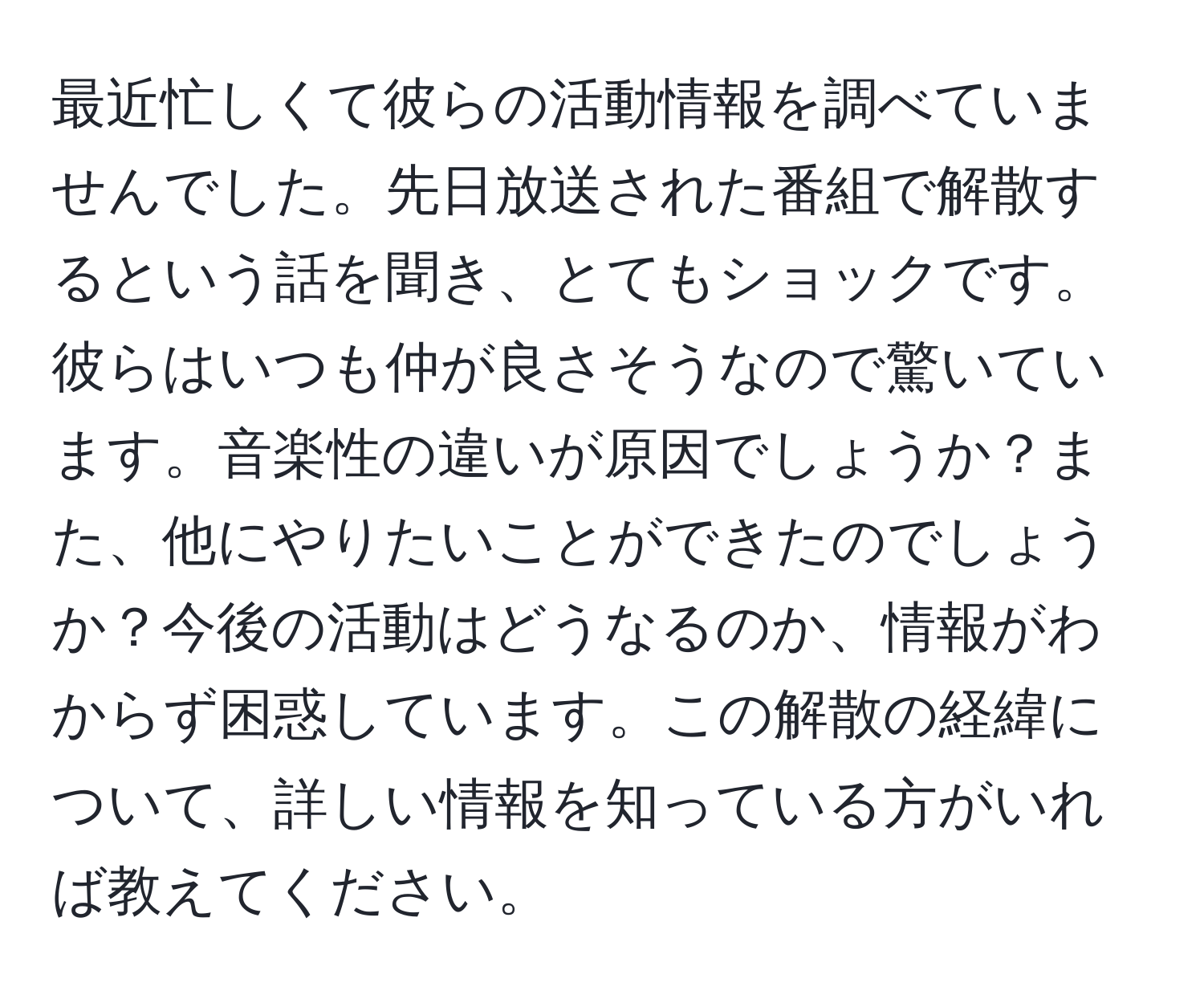 最近忙しくて彼らの活動情報を調べていませんでした。先日放送された番組で解散するという話を聞き、とてもショックです。彼らはいつも仲が良さそうなので驚いています。音楽性の違いが原因でしょうか？また、他にやりたいことができたのでしょうか？今後の活動はどうなるのか、情報がわからず困惑しています。この解散の経緯について、詳しい情報を知っている方がいれば教えてください。