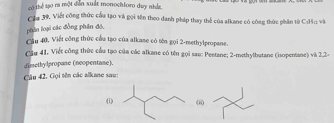 có thể tạo ra một dẫn xuất monochloro duy nhất. 
Câu 39. Viết công thức cấu tạo và gọi tên theo danh pháp thay thế của alkane có công thức phân tử C_5H_12 và 
phân loại các đồng phân đó. 
Câu 40. Viết công thức cấu tạo của alkane có tên gọi 2 -methylpropane. 
Câu 41. Viết công thức cấu tạo của các alkane có tên gọi sau: Pentane; 2 -methylbutane (isopentane) và 2, 2 - 
dimethylpropane (neopentane). 
Câu 42. Gọi tên các alkane sau: 
(i) (ii)