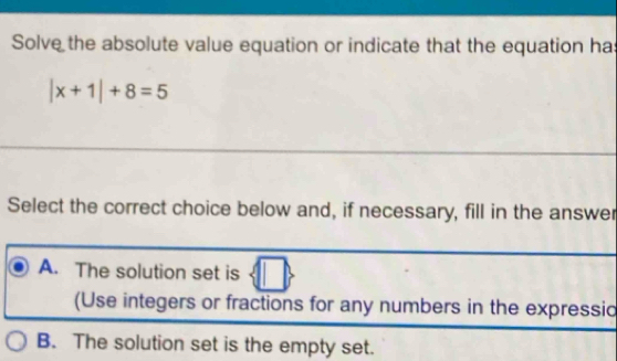 Solve the absolute value equation or indicate that the equation ha
|x+1|+8=5
Select the correct choice below and, if necessary, fill in the answer
A. The solution set is
(Use integers or fractions for any numbers in the expressic
B. The solution set is the empty set.