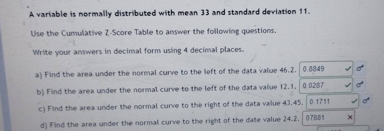 A variable is normally distributed with mean 33 and standard deviation 11. 
Use the Cumulative Z-Score Table to answer the following questions. 
Write your answers in decimal form using 4 decimal places. 
a) Find the area under the normal curve to the left of the data value 46.2. / 0.8849 sigma^6
b) Find the area under the normal curve to the left of the data value 12.1. 0.0287 sigma^6
c) Find the area under the normal curve to the right of the data value 43.45. 0.1711 sigma^6
d) Find the area under the normal curve to the right of the date value 24.2. 07881 ×