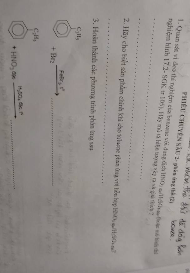 PHIÊU CHUYÊN SÂU 2- phản ứng thể (2) 
1. Quan sát vi deo thí nghiệm của benzene với dung dịch HNO: 4H₂SO (thoặc mô hình thí 
_ 
nghiệm hình 17.2 - SGK tr 105). Hãy mô tả hiện tượng xây ra và giải thích ? 
_ 
_ 
2. Hãy cho biết sản phẩm chính khi cho toluene phản ứng với hỗn hợp HNO: &H2SO m? 
3. Hoàn thành các phương trình phản ứng sau
_ C_2H_5
bigcirc +Br_2xrightarrow FeBr_3I° _
C_2H_5
= 
bigcirc +HNO_3an_ H_2SO_4ax° _