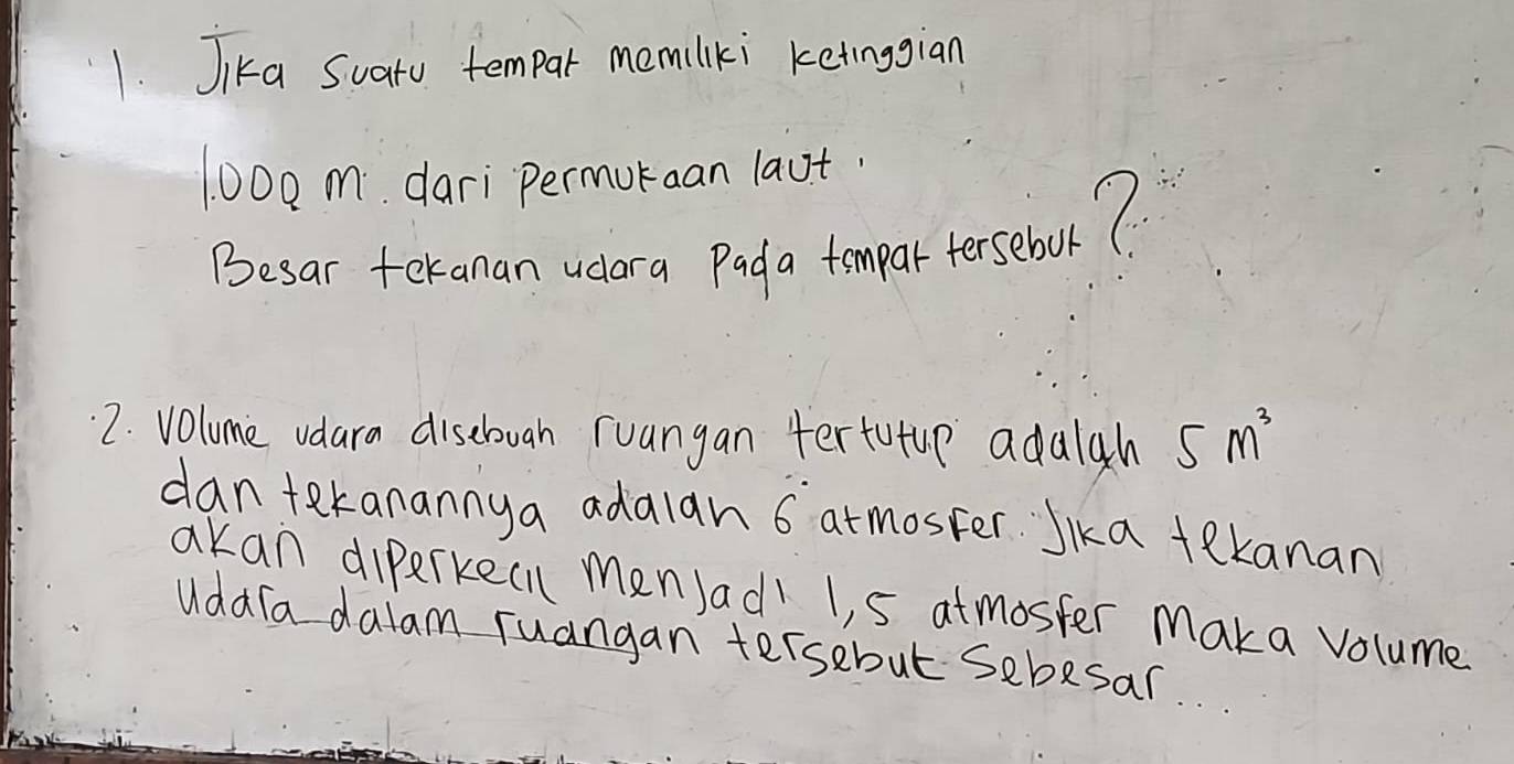 Jka Suatu tempar memilki ketinggian
100o m. dari permuraan laut. 
Besar tekanan ucora Pada tompar fersebouol? 
2. Volume vdara disebovah ruangan tertutup adaigh 5m^3
dan tekanannya adalan 6 atmoster Jka tekanan 
akan dierkecn menJadl 1, 5 atmoster Maka volume 
Uddra dalam ruangan tersebut sebesar.