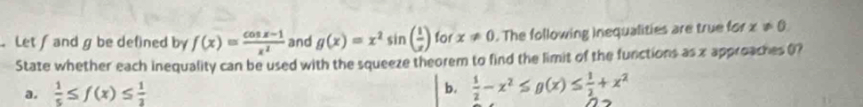 Let and g be defined by f(x)= (cos x-1)/x^2  and g(x)=x^2sin ( 1/x ) for x!= 0. The following Inequalities are true for x!= 0. 
State whether each inequality can be used with the squeeze theorem to find the limit of the functions as x approaches (? 
a.  1/5 ≤ f(x)≤  1/2 
b.  1/2 -x^2≤ g(x)≤  1/2 +x^2