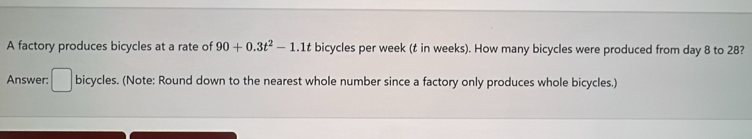 A factory produces bicycles at a rate of 90+0.3t^2-1.1t bicycles per week (t in weeks). How many bicycles were produced from day 8 to 28? 
Answer: □ bicycles. (Note: Round down to the nearest whole number since a factory only produces whole bicycles.)