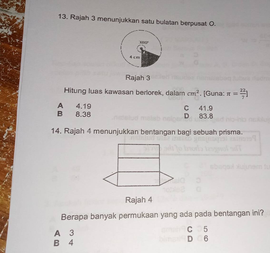 Rajah 3 menunjukkan satu bulatan berpusat O.
3110°
4 cm
Rajah 3
Hitung luas kawasan berlorek, dalam cm^2. [Guna: π = 22/7 ]
A 4.19 C 41.9
B 8.38 D 83.8
14. Rajah 4 menunjukkan bentangan bagi sebuah prisma.
Rajah 4
Berapa banyak permukaan yang ada pada bentangan ini?
A 3
C 5
B 4
D 6