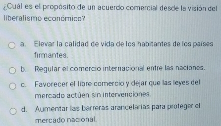 ¿Cuál es el propósito de un acuerdo comercial desde la visión del
liberalismo económico?
a. Elevar la calidad de vida de los habitantes de los países
firmantes.
b. Regular el comercio internacional entre las naciones.
c. Favorecer el libre comercio y dejar que las leyes del
mercado actuen sin intervenciones.
d. Aumentar las barreras arancelarias para proteger el
mercado nacional.