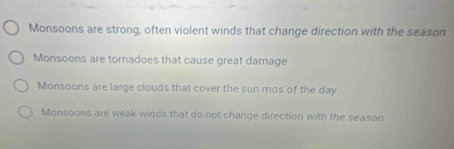 Monsoons are strong, often violent winds that change direction with the season
Monsoons are tornadoes that cause great damage
Monsoons are large clouds that cover the sun mos of the day
Monsoons are weak winds that do not change direction with the season