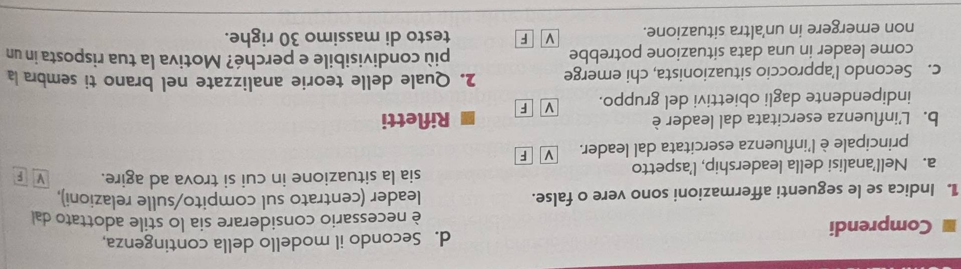 Secondo il modello della contingenza,
Comprendi
è necessario considerare sia lo stile adottato dall
1. Indica se le seguenti affermazioni sono vere o false. leader (centrato sul compito/sulle relazioni),
sia la situazione in cui si trova ad agire. V F
a. Nell’analisi della leadership, l’aspetto
principale è l'influenza esercitata dal leader. v F
b. L’influenza esercitata dal leader è Rifletti
indipendente dagli obiettivi del gruppo. v F
c. Secondo l’approccio situazionista, chi emerge
2. Quale delle teorie analizzate nel brano ti sembra la
come leader in una data situazione potrebbe
più condivisibile e perché? Motiva la tua risposta in un
non emergere in un’altra situazione.
v F testo di massimo 30 righe.