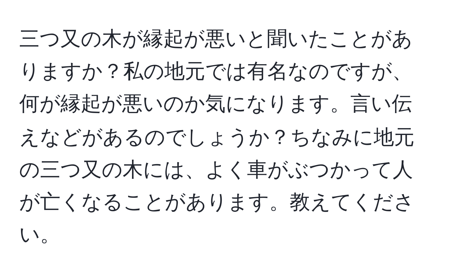 三つ又の木が縁起が悪いと聞いたことがありますか？私の地元では有名なのですが、何が縁起が悪いのか気になります。言い伝えなどがあるのでしょうか？ちなみに地元の三つ又の木には、よく車がぶつかって人が亡くなることがあります。教えてください。