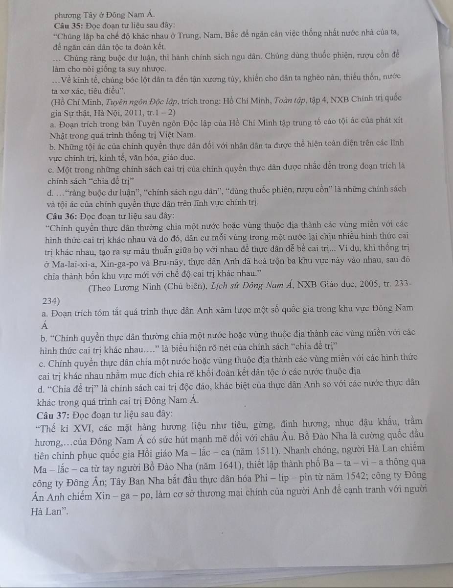 phương Tây ở Đông Nam Á.
Câu 35: Đọc đoan tư liệu sau đây:
*Chúng lập ba chế độ khác nhau ở Trung, Nam, Bắc để ngăn cản việc thống nhất nước nhà của ta,
để ngăn cản dân tộc ta đoàn kết.
... Chúng ràng buộc dư luận, thi hành chính sách ngu dân. Chúng dùng thuốc phiện, rượu cồn để
làm cho nòi giống ta suy nhược.
V Về kinh tế, chúng bóc lột dân ta đến tận xương tủy, khiến cho dân ta nghèo nàn, thiếu thốn, nước
ta xơ xác, tiêu điều'.
(Hồ Chí Minh, Tuyên ngôn Độc lập, trích trong: Hồ Chí Minh, Toàn tập, tập 4, NXB Chính trị quốc
gia Sự thật, Hà Nội, 2011, tr.1 - 2)
a. Đoạn trích trong bản Tuyên ngôn Độc lập của Hồ Chí Minh tập trung tố cáo tội ác của phát xít
Nhật trong quá trình thống trị Việt Nam.
b. Những tội ác của chính quyền thực dân đối với nhân dân ta được thể hiện toàn diện trên các lĩnh
vực chính trị, kinh tế, văn hóa, giáo dục.
c. Một trong những chính sách cai trị của chính quyền thực dân được nhắc đến trong đoạn trích là
chính sách “chia để trị”
d. …“ràng buộc dư luận”, “chính sách ngu dân”, “dùng thuốc phiện, rượu cồn” là những chính sách
và tội ác của chính quyền thực dân trên lĩnh vực chính trị.
Câu 36: Đọc đoạn tư liệu sau đây:
*Chính quyền thực dân thường chia một nước hoặc vùng thuộc địa thành các vùng miền với các
hình thức cai trị khác nhau và do đó, dân cư mỗi vùng trong một nước lại chịu nhiều hình thức cai
trị khác nhau, tạo ra sự mâu thuẫn giữa họ với nhau đề thực dân dễ bề cai trị... Ví dụ, khi thống trị
ở Ma-lai-xi-a, Xin-ga-po và Bru-nây, thực dân Anh đã hoà trộn ba khu vực này vào nhau, sau đó
chia thành bốn khu vực mới với chế độ cai trị khác nhau.”
(Theo Lương Ninh (Chủ biên), Lịch sử Đông Nam Á, NXB Giáo dục, 2005, tr. 233-
234)
a. Đoạn trích tóm tắt quá trình thực dân Anh xâm lược một số quốc gia trong khu vực Đông Nam
b. “Chính quyền thực dân thường chia một nước hoặc vùng thuộc địa thành các vùng miền với các
hình thức cai trị khác nhau.” là biểu hiện rõ nét của chính sách “chia đề trị”
c. Chính quyền thực dân chia một nước hoặc vùng thuộc địa thành các vùng miền với các hình thức
cai trị khác nhau nhằm mục đích chia rẽ khối đoàn kết dân tộc ở các nước thuộc địa
d. “Chia đề trị” là chính sách cai trị độc đáo, khác biệt của thực dân Anh so với các nước thực dân
khác trong quá trình cai trị Đông Nam Á.
Câu 37: Đọc đoạn tư liệu sau đây:
“Thế kỉ XVI, các mặt hàng hương liệu như tiêu, gừng, đinh hương, nhục đậu khấu, trầm
hương,.của Đông Nam Á có sức hút mạnh mẽ đối với châu Âu. Bồ Đào Nha là cường quốc đầu
tiên chinh phục quốc gia Hồi giáo Ma - lắc - ca (năm 1511). Nhanh chóng, người Hà Lan chiếm
Ma - lắc - ca từ tay người Bồ Đào Nha (năm 1641), thiết lập thành phố Ba-ta-vi-a thông qua
công ty Đông Ấn; Tây Ban Nha bắt đầu thực dân hóa Phi - lip - pin từ năm 1542; công ty Đông
Ấn Anh chiếm Xin - ga - po, làm cơ sở thương mại chính của người Anh để cạnh tranh với người
Hà Lan'.