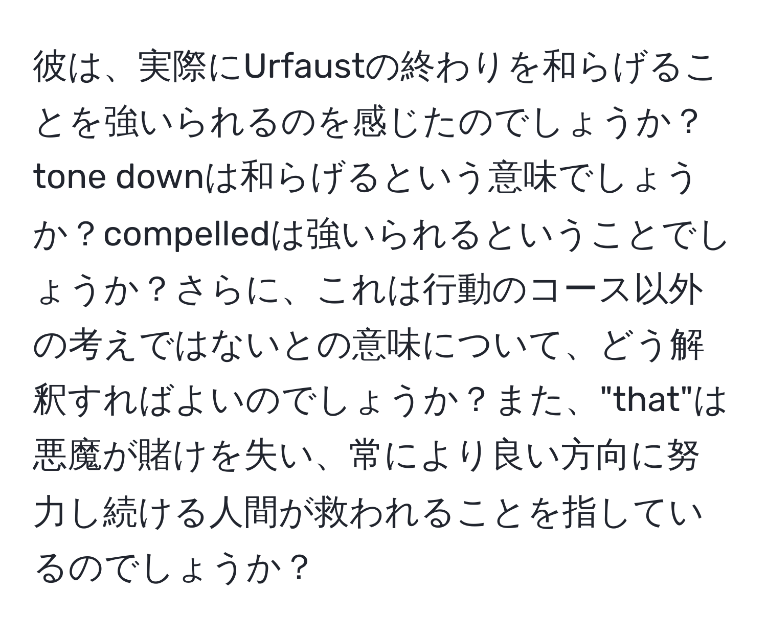 彼は、実際にUrfaustの終わりを和らげることを強いられるのを感じたのでしょうか？tone downは和らげるという意味でしょうか？compelledは強いられるということでしょうか？さらに、これは行動のコース以外の考えではないとの意味について、どう解釈すればよいのでしょうか？また、"that"は悪魔が賭けを失い、常により良い方向に努力し続ける人間が救われることを指しているのでしょうか？