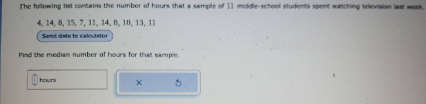 The following list contains the number of hours that a sample of 11 middle-school students spent watching television last week.
4, 14, 8, 15, 7, 11, 14, 8, 10, 13, 11
Send data to calculator 
Find the median number of hours for that sample.
hours
×