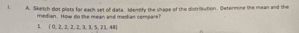 Sketch dot plots for each set of data. Identify the shape of the distribution. Determine the mean and the 
median. How do the mean and median compare? 
1.  0,2,2,2,2,3,3,5,21,48