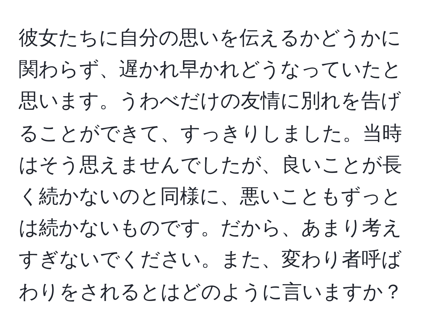 彼女たちに自分の思いを伝えるかどうかに関わらず、遅かれ早かれどうなっていたと思います。うわべだけの友情に別れを告げることができて、すっきりしました。当時はそう思えませんでしたが、良いことが長く続かないのと同様に、悪いこともずっとは続かないものです。だから、あまり考えすぎないでください。また、変わり者呼ばわりをされるとはどのように言いますか？